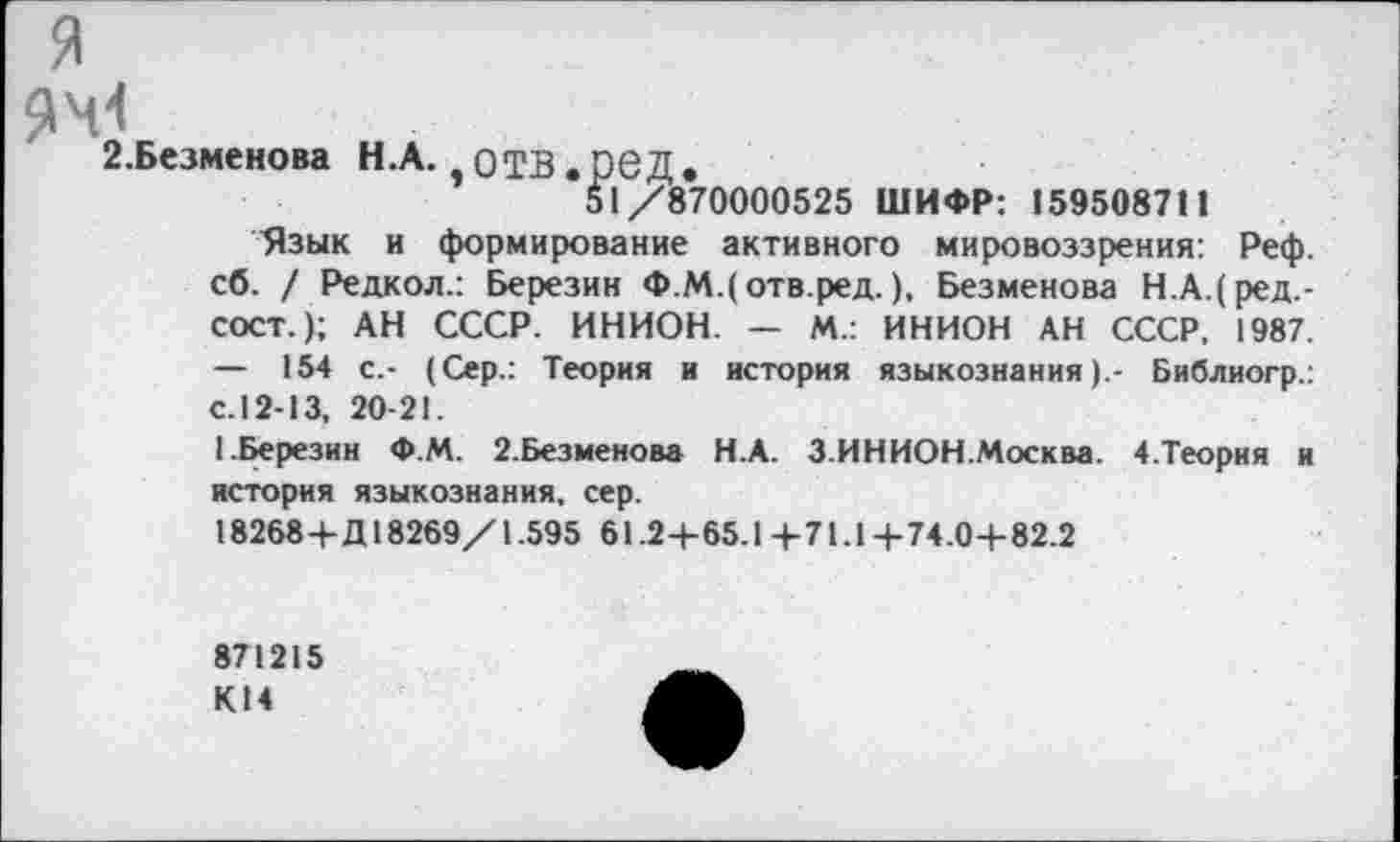 ﻿я
2.Безменова Н.А. ,0ТВ.р6Д.
51/870000525 ШИФР: 159508711
Язык и формирование активного мировоззрения: Реф. сб. / Редкол.: Березин Ф.М.(отв.ред.), Безменова Н.А.(ред.-СОСТ.); АН СССР. ИНИОН. — М.: ИНИОН АН СССР, 1987. — 154 с.- (Сер.: Теория и история языкознания).- Библиогр.: с.12-13, 20-21.
1.Березин Ф.М. 2.Безменова Н.А. З.ИНИОН.Москва. 4.Теория и история языкознания, сер.
18268+Д18269/1.595 61.2+65.1 +71.1 +74.0+82.2
871215 К14